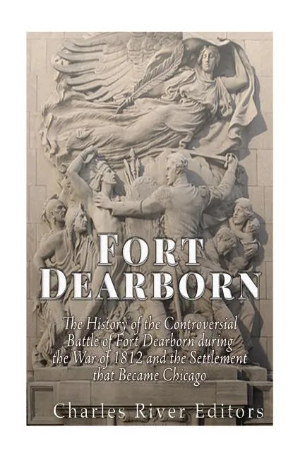 Fort Dearborn: The History of the Controversial Battle of Fort Dearborn during the War of 1812 and the Settlement that Became Chicago - Paperback