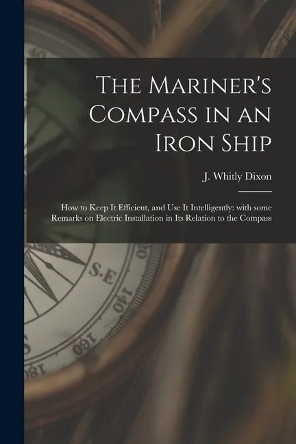 The Mariner's Compass in an Iron Ship; How to Keep It Efficient, and Use It Intelligently: With Some Remarks on Electric Installation in Its Relation - Paperback