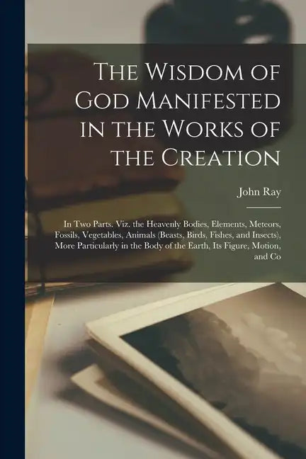 The Wisdom of God Manifested in the Works of the Creation: In Two Parts. Viz. the Heavenly Bodies, Elements, Meteors, Fossils, Vegetables, Animals (Be - Paperback