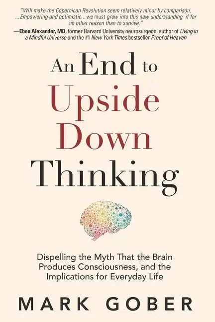 An End to Upside Down Thinking: Dispelling the Myth That the Brain Produces Consciousness, and the Implications for Everyday Life - Paperback