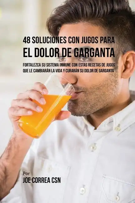 48 Soluciones Con Jugos Para el Dolor de Garganta: Fortalezca su Sistema Inmune Con Estas Recetas de Jugos Que Le Cambiarán la Vida y Curarán su Dolor - Paperback
