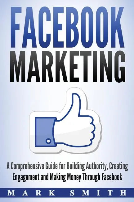 Facebook Marketing: A Comprehensive Guide for Building Authority, Creating Engagement and Making Money Through Facebook - Paperback