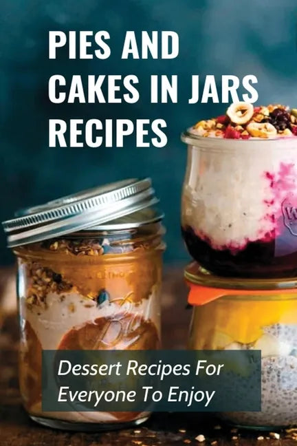 Pies And Cakes In Jars Recipes: Dessert Recipes For Everyone To Enjoy!: Cakes And Pie In Jars Recipes Ideas - Paperback
