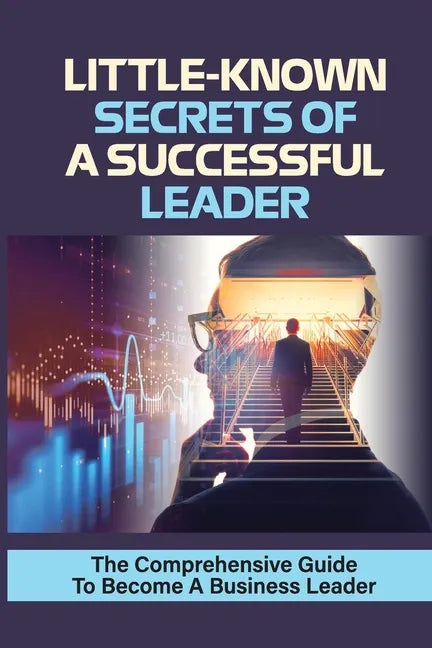 Little-Known Secrets Of A Successful Leader: The Comprehensive Guide To Become A Business Leader: How To Be An Effective Leader - Paperback