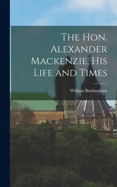 The Hon. Alexander Mackenzie, His Life and Times - Hardcover