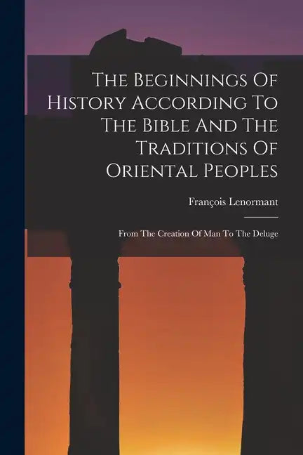 The Beginnings Of History According To The Bible And The Traditions Of Oriental Peoples: From The Creation Of Man To The Deluge - Paperback