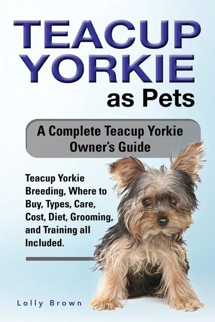 Teacup Yorkie as Pets: Teacup Yorkie Breeding, Where to Buy, Types, Care, Cost, Diet, Grooming, and Training all Included. A Complete Teacup - Paperback