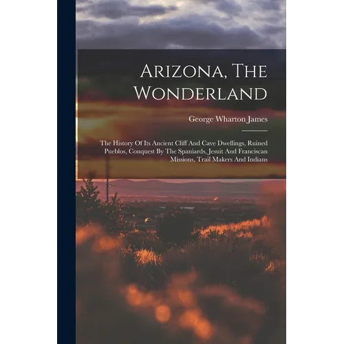 Arizona, The Wonderland: The History Of Its Ancient Cliff And Cave Dwellings, Ruined Pueblos, Conquest By The Spaniards, Jesuit And Franciscan - Paperback