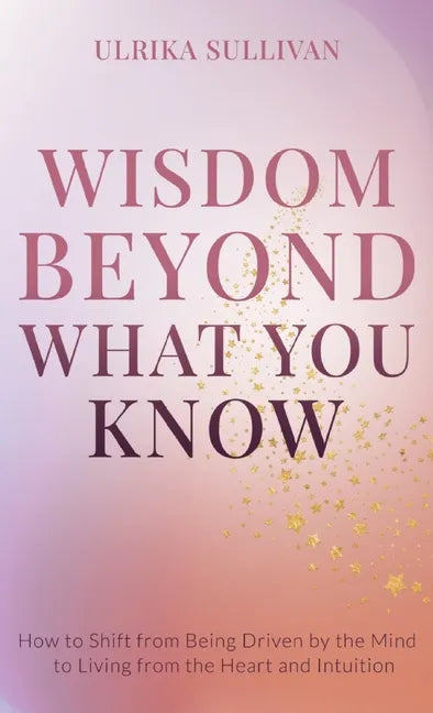Wisdom Beyond What You Know: How to Shift from Being Driven by the Mind to Living from the Heart and Intuition - Hardcover