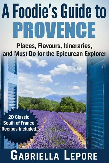 A Foodie's Guide to Provence: Places, Flavors, Itineraries, and Must Do for the Epicurean Explorer - 20 Classic South of France Recipes Included - Paperback