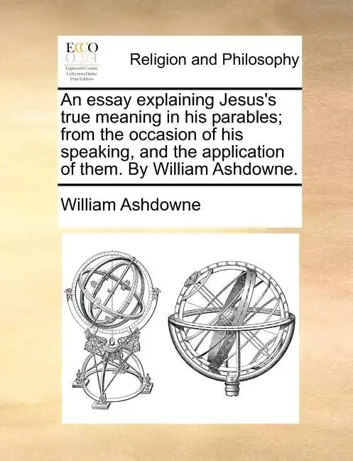 An Essay Explaining Jesus's True Meaning in His Parables; From the Occasion of His Speaking, and the Application of Them. by William Ashdowne. - Paperback