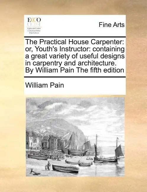 The Practical House Carpenter: Or, Youth's Instructor: Containing a Great Variety of Useful Designs in Carpentry and Architecture. by William Pain th - Paperback