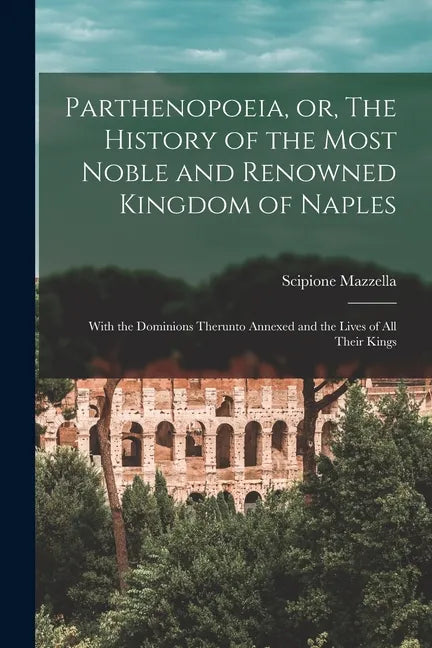 Parthenopoeia, or, The History of the Most Noble and Renowned Kingdom of Naples: With the Dominions Therunto Annexed and the Lives of All Their Kings - Paperback