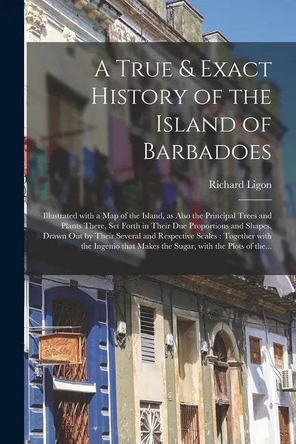 A True & Exact History of the Island of Barbadoes: Illustrated With a Map of the Island, as Also the Principal Trees and Plants There, Set Forth in Th - Paperback