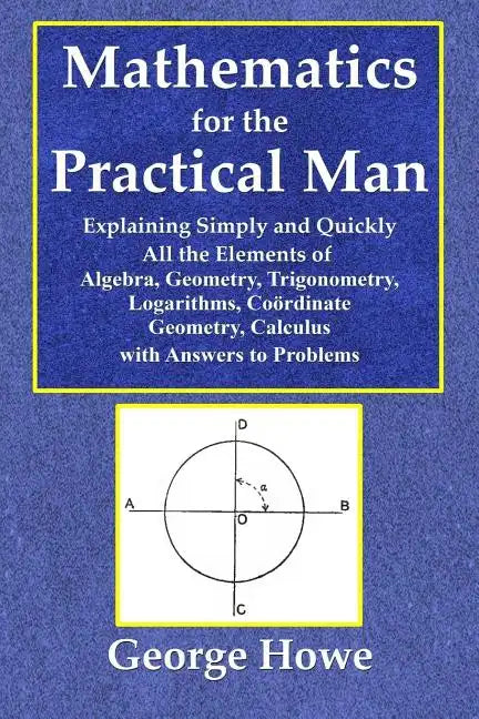 Mathematics for the Practical Man - Explaining Simply and Quickly All the Elements of Algebra, Geometry, Trigonometry, Logarithms, Coördinate Ge - Paperback