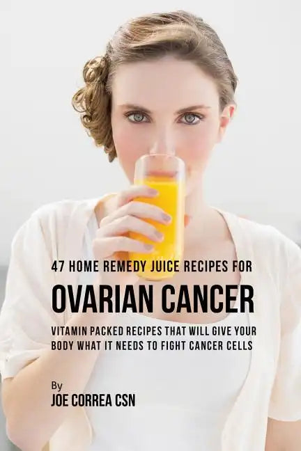 47 Home Remedy Juice Recipes for Ovarian Cancer: Vitamin Packed Recipes That Will Give Your Body What It Needs to Fight Cancer - Paperback