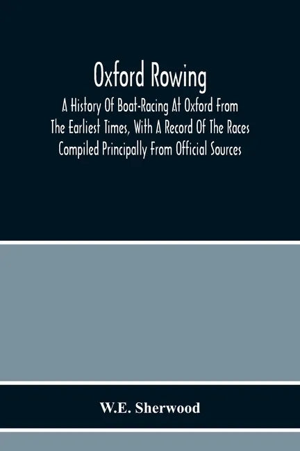 Oxford Rowing; A History Of Boat-Racing At Oxford From The Earliest Times, With A Record Of The Races Compiled Principally From Official Sources - Paperback