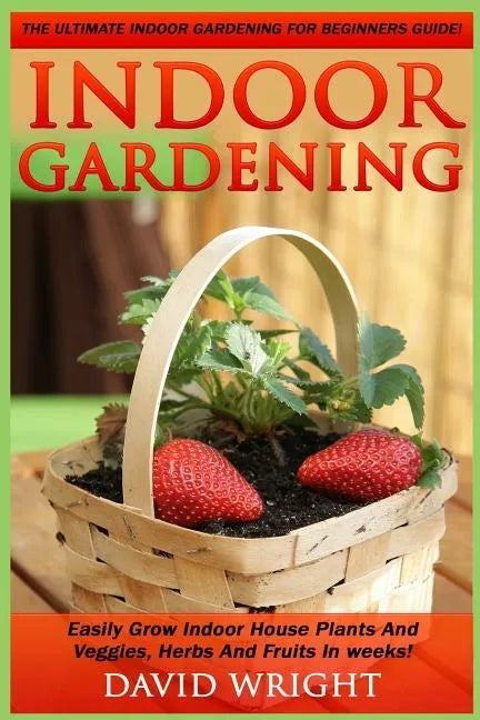 Indoor Gardening: The Ultimate Indoor Gardening For Beginners Guide! - Easily Grow Indoor House Plants And Veggies, Herbs, And Fruits In Weeks! - Paperback