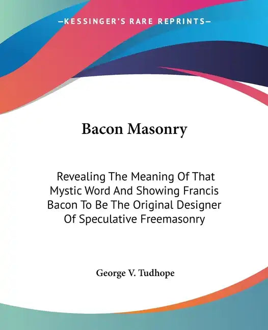 Bacon Masonry: Revealing The Meaning Of That Mystic Word And Showing Francis Bacon To Be The Original Designer Of Speculative Freemasonry - Paperback