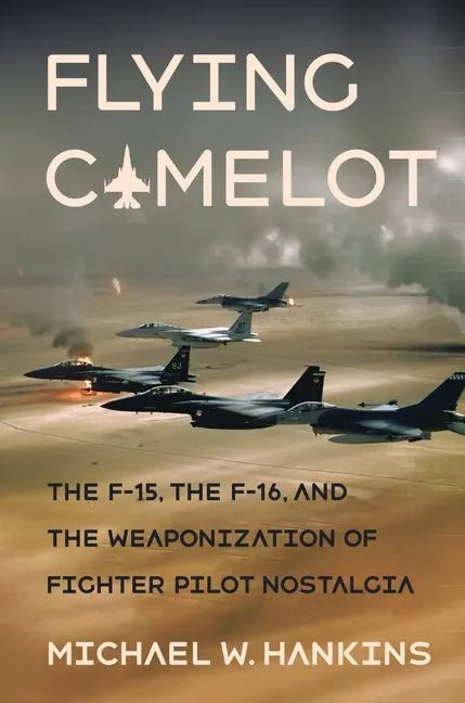 Flying Camelot: The F-15, the F-16, and the Weaponization of Fighter Pilot Nostalgia - Hardcover