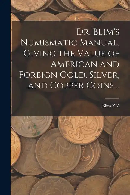 Dr. Blim's Numismatic Manual, Giving the Value of American and Foreign Gold, Silver, and Copper Coins .. - Paperback