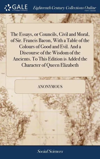 The Essays, or Councils, Civil and Moral, of Sir. Francis Bacon, With a Table of the Colours of Good and Evil. And a Discourse of the Wisdom of the An - Hardcover