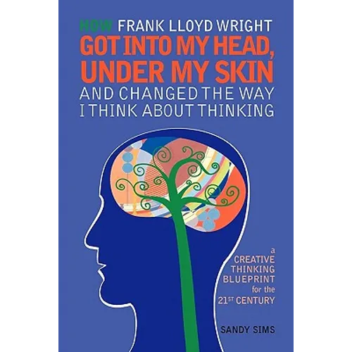 How Frank Lloyd Wright Got Into My Head, Under My Skin and Changed The Way I Think About Thinking: A Creative Thinking Blueprint for the 21st Century - Paperback