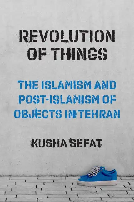 Revolution of Things: The Islamism and Post-Islamism of Objects in Tehran - Paperback