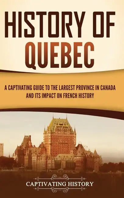 History of Quebec: A Captivating Guide to the Largest Province in Canada and Its Impact on French History - Hardcover