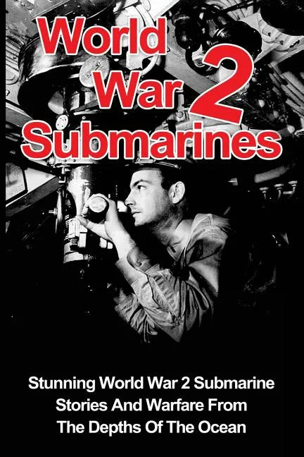 World War 2 Submarines: Stunning World War 2 Submarine Stories And Warfare From The Depths Of The Ocean - Paperback