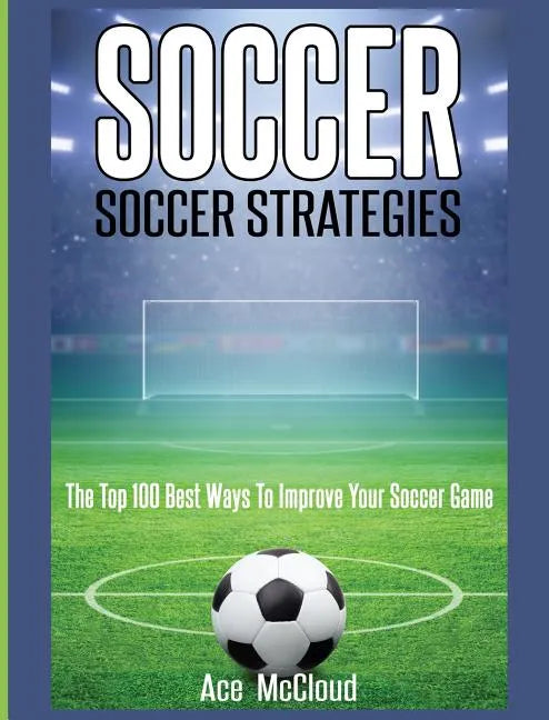 Soccer: Soccer Strategies: The Top 100 Best Ways To Improve Your Soccer Game - Hardcover