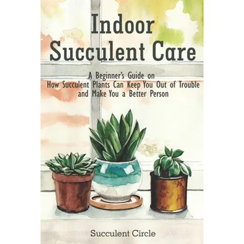 Indoor Succulent Care: A Beginner's Guide on How Succulent Plants Can Keep You Out of Trouble and Make You a Better Person - Paperback