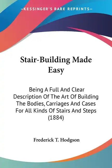 Stair-Building Made Easy: Being A Full And Clear Description Of The Art Of Building The Bodies, Carriages And Cases For All Kinds Of Stairs And - Paperback