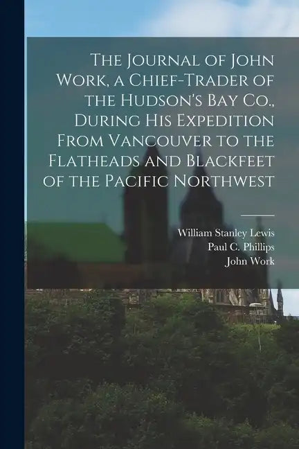 The Journal of John Work, a Chief-trader of the Hudson's Bay Co., During his Expedition From Vancouver to the Flatheads and Blackfeet of the Pacific N - Paperback