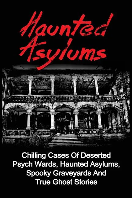 Haunted Asylums: Chilling Cases Of Deserted Psych Wards, Haunted Asylums, Spooky Graveyards And True Ghost Stories - Paperback