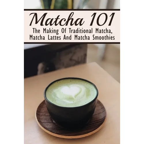 Matcha 101: The Making Of Traditional Matcha, Matcha Lattes And Matcha Smoothies: Different Types Of Green Tea - Paperback
