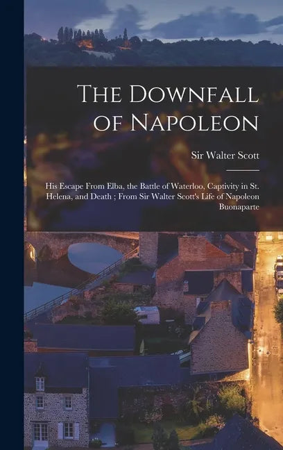 The Downfall of Napoleon: His Escape From Elba, the Battle of Waterloo, Captivity in St. Helena, and Death; From Sir Walter Scott's Life of Napo - Hardcover
