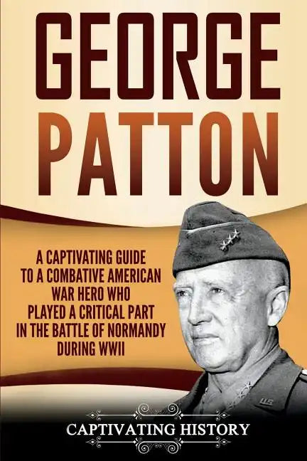 George Patton: A Captivating Guide to a Combative American War Hero Who Played a Critical Part in the Battle of Normandy During WWII - Paperback