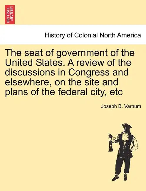 The Seat of Government of the United States. a Review of the Discussions in Congress and Elsewhere, on the Site and Plans of the Federal City, Etc - Paperback