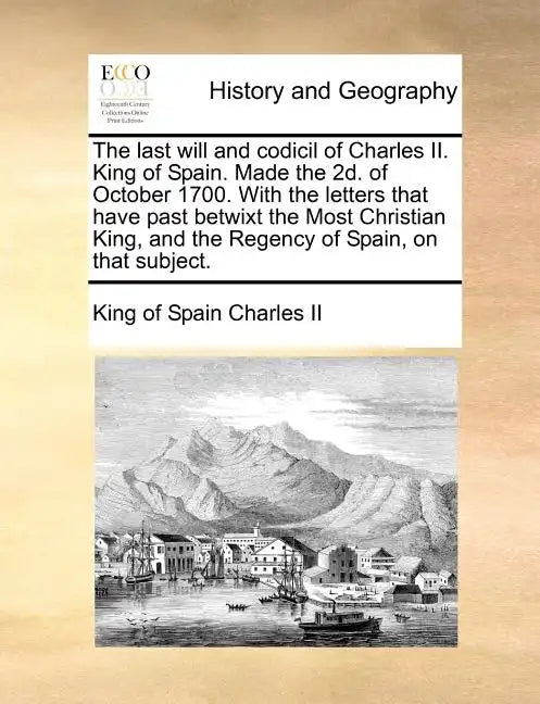 The Last Will and Codicil of Charles II. King of Spain. Made the 2D. of October 1700. with the Letters That Have Past Betwixt the Most Christian King, - Paperback