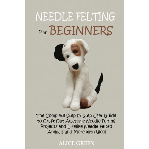 Needle Felting for Beginners: The Complete Step by Step User Guide to Craft Out Awesome Needle Felting Projects and Lifelike Needle Felted Animals and - Paperback