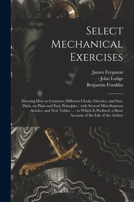 Select Mechanical Exercises: Shewing How to Construct Different Clocks, Orreries, and Sun-dials, on Plain and Easy Principles: With Several Miscell - Paperback