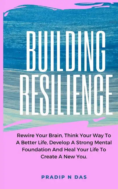 Building Resilience: Rewire Your Brain, Think Your Way To A Better Life, Develop A Strong Mental Foundation And Heal Your Life To Create A New You. - Paperback
