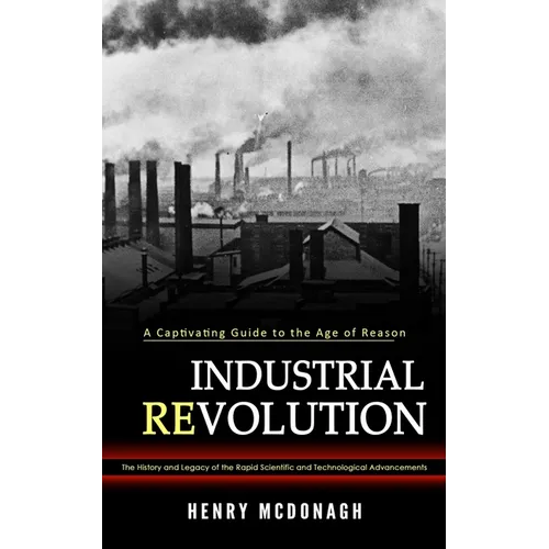 Industrial Revolution: A Captivating Guide to the Age of Reason (The History and Legacy of the Rapid Scientific and Technological Advancements) - Paperback