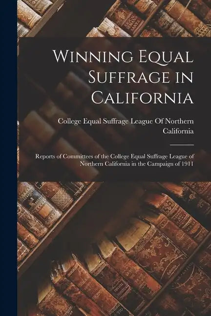 Winning Equal Suffrage in California: Reports of Committees of the College Equal Suffrage League of Northern California in the Campaign of 1911 - Paperback
