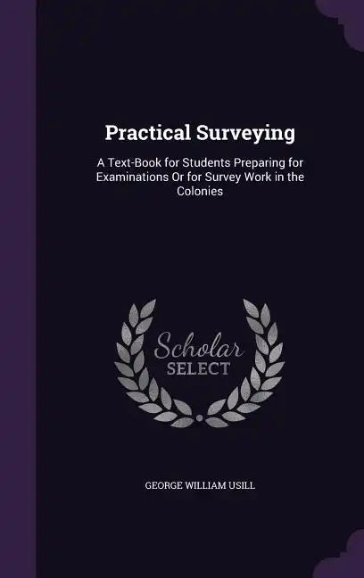 Practical Surveying: A Text-Book for Students Preparing for Examinations Or for Survey Work in the Colonies - Hardcover