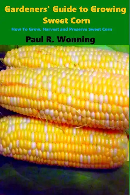 Gardeners' Guide to Growing Sweet Corn: How To Grow, Harvest and Preserve Sweet Corn - Paperback