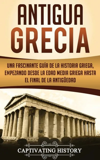 Antigua Grecia: Una Fascinante Guía de La Historia Griega, empezando desde la Edad Media Griega hasta el Final de la Antigüedad - Hardcover