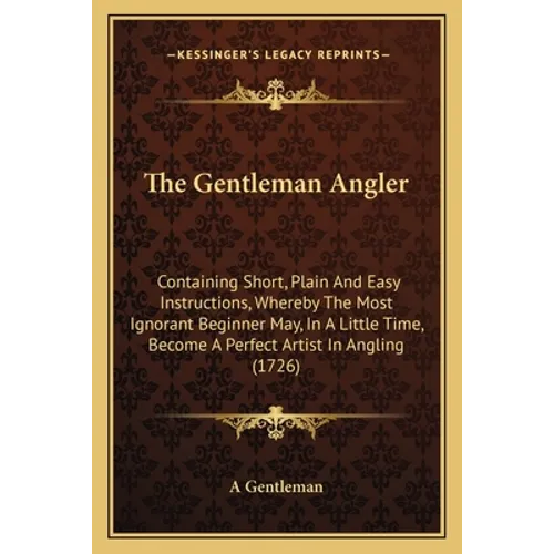 The Gentleman Angler: Containing Short, Plain And Easy Instructions, Whereby The Most Ignorant Beginner May, In A Little Time, Become A Perf - Paperback