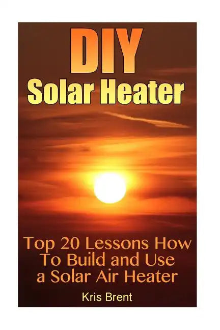DIY Solar Heater: Top 20 Lessons How To Build and Use a Solar Air Heater - Paperback